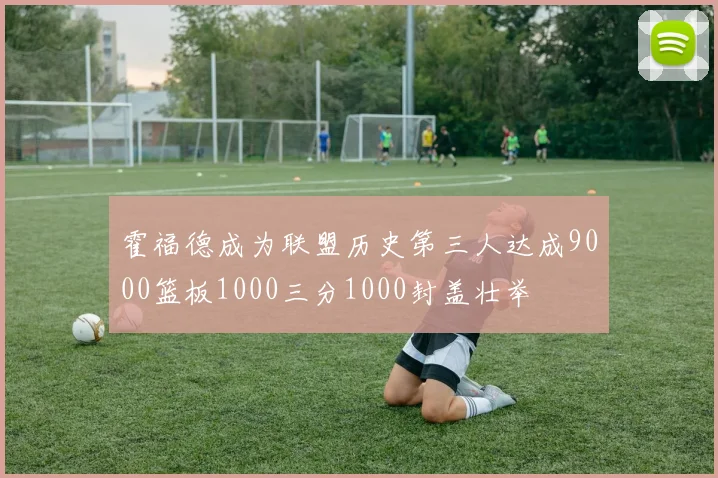 霍福德成为联盟历史第三人达成9000篮板1000三分1000封盖壮举