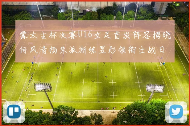 蒙太古杯决赛U16女足首发阵容揭晓何风清扬朱派淅练昱彤领衔出战日本队