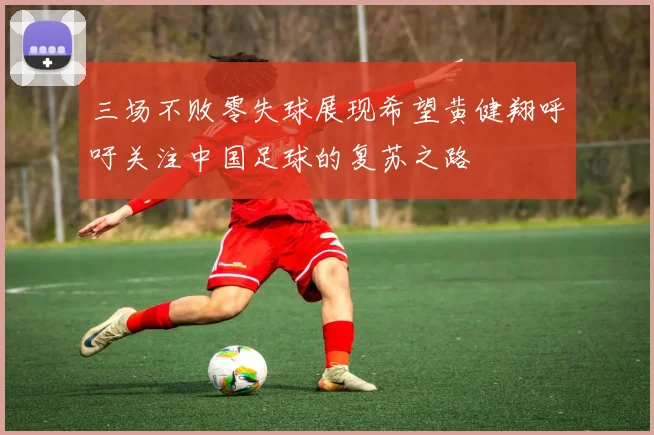 三场不败零失球展现希望黄健翔呼吁关注中国足球的复苏之路
