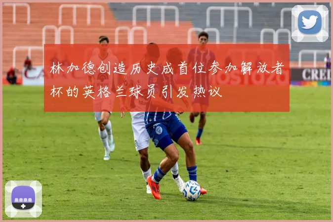林加德创造历史成首位参加解放者杯的英格兰球员引发热议