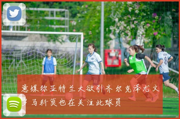 意媒称亚特兰大欲引齐尔克泽尤文罗马科莫也在关注此球员