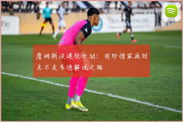 詹姆斯谈退役计划：将珍惜家庭时光不走韦德解说之路