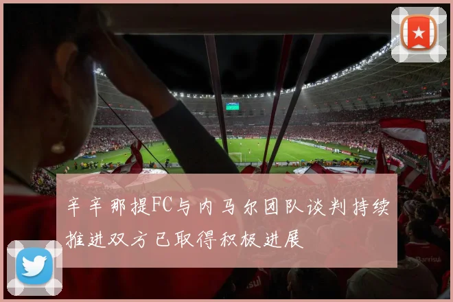 辛辛那提FC与内马尔团队谈判持续推进双方已取得积极进展