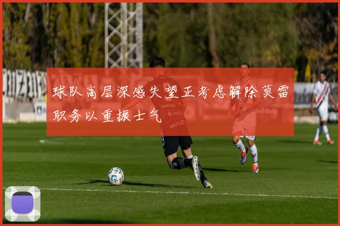 球队高层深感失望正考虑解除莫雷职务以重振士气