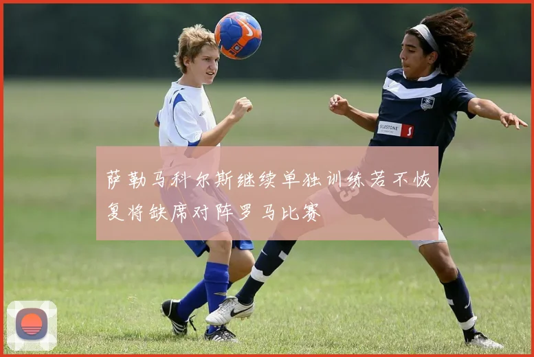 萨勒马科尔斯继续单独训练若不恢复将缺席对阵罗马比赛
