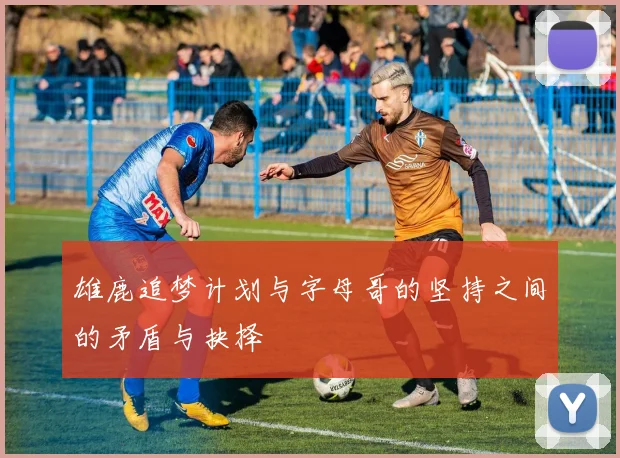 雄鹿追梦计划与字母哥的坚持之间的矛盾与抉择