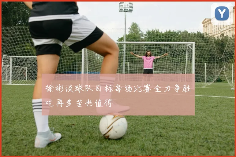 徐彬谈球队目标每场比赛全力争胜吃再多苦也值得