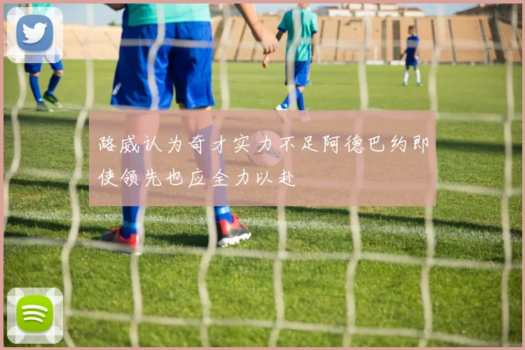 路威认为奇才实力不足阿德巴约即使领先也应全力以赴