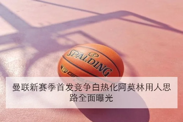 曼联新赛季首发竞争白热化阿莫林用人思路全面曝光